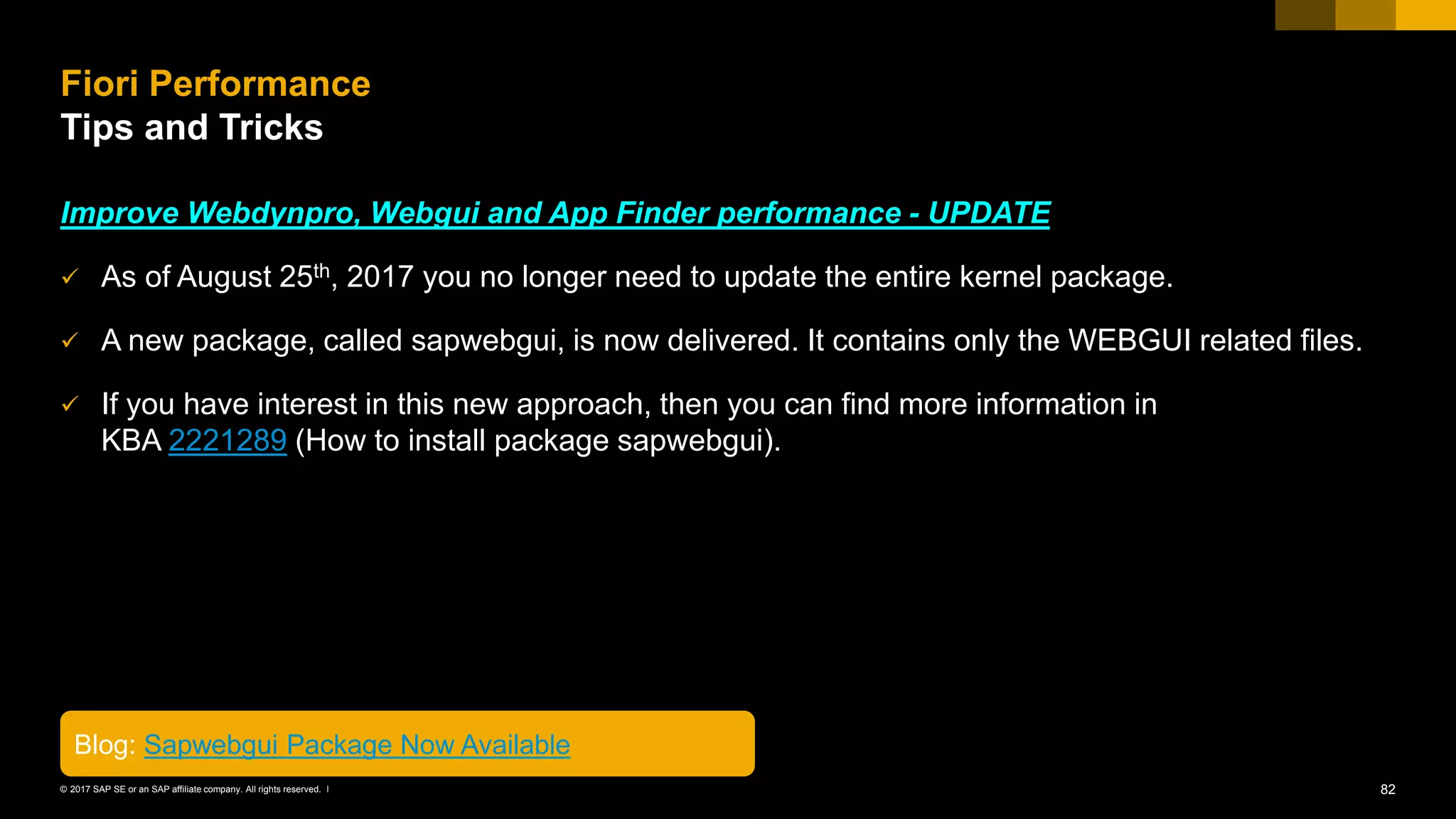 82© 2017 SAP SE or an SAP affiliate company. All rights reserved. ǀ
Improve Webdynpro, Webgui and App Finder performance - UPDATE
✓ As of August 25th, 2017 you no longer need to update the entire kernel package.
✓ A new package, called sapwebgui, is now delivered. It contains only the WEBGUI related files.
✓ If you have interest in this new approach, then you can find more information in
KBA 2221289 (How to install package sapwebgui).
Fiori Performance
Tips and Tricks
Blog: Sapwebgui Package Now Available
 