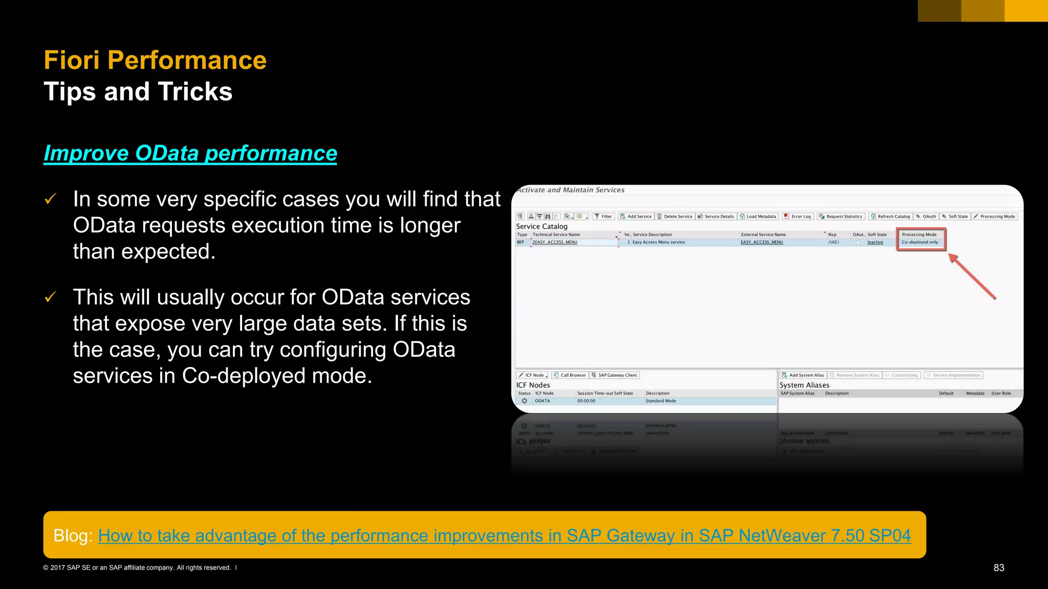 83© 2017 SAP SE or an SAP affiliate company. All rights reserved. ǀ
Improve OData performance
✓ In some very specific cases you will find that
OData requests execution time is longer
than expected.
✓ This will usually occur for OData services
that expose very large data sets. If this is
the case, you can try configuring OData
services in Co-deployed mode.
Fiori Performance
Tips and Tricks
Blog: How to take advantage of the performance improvements in SAP Gateway in SAP NetWeaver 7.50 SP04
 