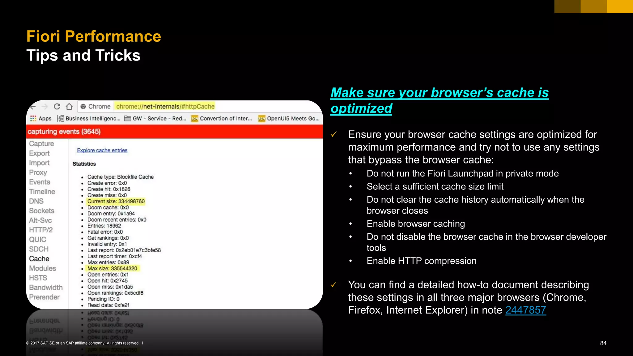 84© 2017 SAP SE or an SAP affiliate company. All rights reserved. ǀ
Make sure your browser’s cache is
optimized
✓ Ensure your browser cache settings are optimized for
maximum performance and try not to use any settings
that bypass the browser cache:
• Do not run the Fiori Launchpad in private mode
• Select a sufficient cache size limit
• Do not clear the cache history automatically when the
browser closes
• Enable browser caching
• Do not disable the browser cache in the browser developer
tools
• Enable HTTP compression
✓ You can find a detailed how-to document describing
these settings in all three major browsers (Chrome,
Firefox, Internet Explorer) in note 2447857
Fiori Performance
Tips and Tricks
 