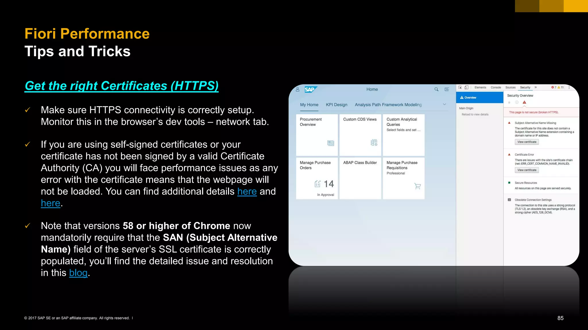 85© 2017 SAP SE or an SAP affiliate company. All rights reserved. ǀ
Get the right Certificates (HTTPS)
✓ Make sure HTTPS connectivity is correctly setup.
Monitor this in the browser’s dev tools – network tab.
✓ If you are using self-signed certificates or your
certificate has not been signed by a valid Certificate
Authority (CA) you will face performance issues as any
error with the certificate means that the webpage will
not be loaded. You can find additional details here and
here.
✓ Note that versions 58 or higher of Chrome now
mandatorily require that the SAN (Subject Alternative
Name) field of the server’s SSL certificate is correctly
populated, you’ll find the detailed issue and resolution
in this blog.
Fiori Performance
Tips and Tricks
 