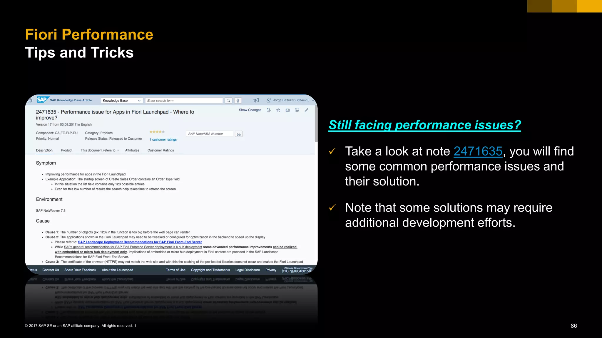 86© 2017 SAP SE or an SAP affiliate company. All rights reserved. ǀ
Still facing performance issues?
✓ Take a look at note 2471635, you will find
some common performance issues and
their solution.
✓ Note that some solutions may require
additional development efforts.
Fiori Performance
Tips and Tricks
 