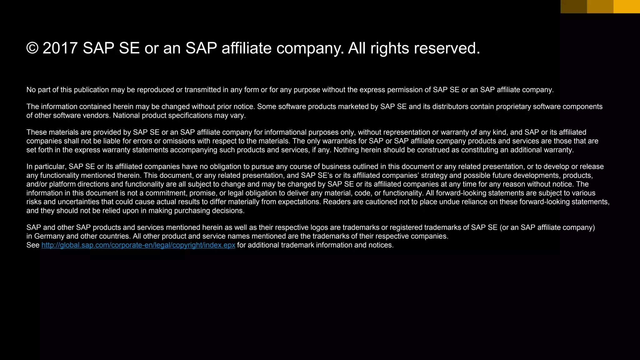 No part of this publication may be reproduced or transmitted in any form or for any purpose without the express permission of SAP SE or an SAP affiliate company.
The information contained herein may be changed without prior notice. Some software products marketed by SAP SE and its distributors contain proprietary software components
of other software vendors. National product specifications may vary.
These materials are provided by SAP SE or an SAP affiliate company for informational purposes only, without representation or warranty of any kind, and SAP or its affiliated
companies shall not be liable for errors or omissions with respect to the materials. The only warranties for SAP or SAP affiliate company products and services are those that are
set forth in the express warranty statements accompanying such products and services, if any. Nothing herein should be construed as constituting an additional warranty.
In particular, SAP SE or its affiliated companies have no obligation to pursue any course of business outlined in this document or any related presentation, or to develop or release
any functionality mentioned therein. This document, or any related presentation, and SAP SE’s or its affiliated companies’ strategy and possible future developments, products,
and/or platform directions and functionality are all subject to change and may be changed by SAP SE or its affiliated companies at any time for any reason without notice. The
information in this document is not a commitment, promise, or legal obligation to deliver any material, code, or functionality. All forward-looking statements are subject to various
risks and uncertainties that could cause actual results to differ materially from expectations. Readers are cautioned not to place undue reliance on these forward-looking statements,
and they should not be relied upon in making purchasing decisions.
SAP and other SAP products and services mentioned herein as well as their respective logos are trademarks or registered trademarks of SAP SE (or an SAP affiliate company)
in Germany and other countries. All other product and service names mentioned are the trademarks of their respective companies.
See http://global.sap.com/corporate-en/legal/copyright/index.epx for additional trademark information and notices.
© 2017 SAP SE or an SAP affiliate company. All rights reserved.
 