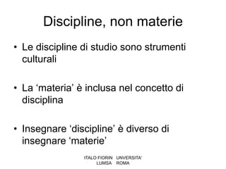 Discipline, non materie
• Le discipline di studio sono strumenti
  culturali

• La ‘materia’ è inclusa nel concetto di
  disciplina

• Insegnare ‘discipline’ è diverso di
  insegnare ‘materie’
                ITALO FIORIN UNVERSITA'
                     LUMSA ROMA
 