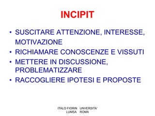 INCIPIT
• SUSCITARE ATTENZIONE, INTERESSE,
  MOTIVAZIONE
• RICHIAMARE CONOSCENZE E VISSUTI
• METTERE IN DISCUSSIONE,
  PROBLEMATIZZARE
• RACCOGLIERE IPOTESI E PROPOSTE


            ITALO FIORIN UNVERSITA'
                 LUMSA ROMA
 