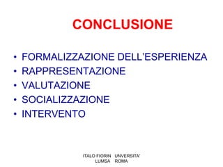 CONCLUSIONE

•   FORMALIZZAZIONE DELL’ESPERIENZA
•   RAPPRESENTAZIONE
•   VALUTAZIONE
•   SOCIALIZZAZIONE
•   INTERVENTO



              ITALO FIORIN UNVERSITA'
                   LUMSA ROMA
 