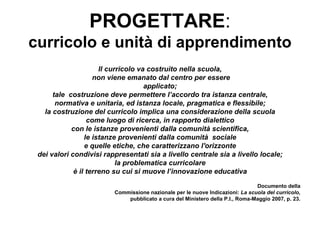 PROGETTARE:
curricolo e unità di apprendimento
                      Il curricolo va costruito nella scuola,
                    non viene emanato dal centro per essere
                                     applicato;
      tale costruzione deve permettere l’accordo tra istanza centrale,
       normativa e unitaria, ed istanza locale, pragmatica e flessibile;
   la costruzione del curricolo implica una considerazione della scuola
                  come luogo di ricerca, in rapporto dialettico
            con le istanze provenienti dalla comunità scientifica,
                 le istanze provenienti dalla comunità sociale
                 e quelle etiche, che caratterizzano l'orizzonte
 dei valori condivisi rappresentati sia a livello centrale sia a livello locale;
                            la problematica curricolare
             è il terreno su cui si muove l’innovazione educativa
                                                                               Documento della
                         Commissione nazionale per le nuove Indicazioni: La scuola del curricolo,
                             pubblicato a cura del Ministero della P.I., Roma-Maggio 2007, p. 23.
 