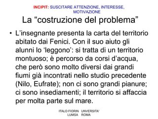 INCIPIT: SUSCITARE ATTENZIONE, INTERESSE,
                           MOTIVAZIONE

    La “costruzione del problema”
• L’insegnante presenta la carta del territorio
  abitato dai Fenici. Con il suo aiuto gli
  alunni lo ‘leggono’: si tratta di un territorio
  montuoso; è percorso da corsi d’acqua,
  che però sono molto diversi dai grandi
  fiumi già incontrati nello studio precedente
  (Nilo, Eufrate); non ci sono grandi pianure;
  ci sono insediamenti; il territorio si affaccia
  per molta parte sul mare.
                   ITALO FIORIN UNVERSITA'
                        LUMSA ROMA
 