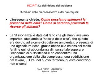 INCIPIT: La definizione del problema

         Richiamo delle preconoscenze e dei pre-requisiti

• L’insegnante chiede: Come possiamo spiegarci la
  presenza delle città? Come si saranno procurati le
  risorse gli abitanti?

• La ‘dissonanza’ è data dal fatto che gli alunni avevano
  imparato, studiando la ‘nascita delle città’, che questo
  era dovuto ad alcune circostanze ambientali: presenza di
  una agricoltura ricca, grazie anche alle estensioni molto
  fertili, e quindi abbondanza di risorse tale superare
  l’economia di sussistenza e da consentire una
  organizzazione della vita complessa, una suddivisione
  del lavoro, …Ora, nel nuovo territorio, queste condizioni
  non ci sono.
                      ITALO FIORIN UNVERSITA'
                           LUMSA ROMA
 