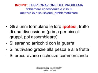 INCIPIT: L’ESPLORAZIONE DEL PROBLEMA
            richiamare conoscenze e vissuti
        mettere in discussione, problematizzare



• Gli alunni formulano le loro ipotesi, frutto
  di una discussione (prima per piccoli
  gruppi, poi assembleare):
- Si saranno arricchiti con la guerra;
- Si nutrivano grazie alla pesca e alla frutta
- Si procuravano ricchezze commerciando

                  ITALO FIORIN UNVERSITA'
                       LUMSA ROMA
 