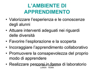 L’AMBIENTE DI
          APPRENDIMENTO
• Valorizzare l’esperienza e le conoscenze
  degli alunni
• Attuare interventi adeguati nei riguardi
  delle diversità
• Favorire l’esplorazione e la scoperta
• Incoraggiare l’apprendimento collaborativo
• Promuovere la consapevolezza del proprio
  modo di apprendere
• Realizzare percorsi in forma di laboratorio
                  ITALO FIORIN UNVERSITA'
                  LUMSA   ROMA
 