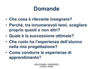 Domande
• Che cosa è rilevante insegnare?
• Perché, tra innumerevoli temi, scegliere
  proprio questi e non altri?
• Quale è la successione ottimale?
• Che ruolo ha l’esperienza dell’alunno
  nella mia progettazione?
• Come condurre le esperienze di
  apprendimento?
                ITALO FIORIN UNVERSITA'
              ITALO FIORIN UNIVERSITA' LUMSA
                      LUMSA ROMA
                           ROMA
 