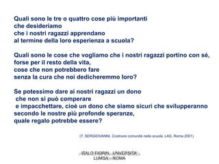 Quali sono le tre o quattro cose più importanti
che desideriamo
che i nostri ragazzi apprendano
al termine della loro esperienza a scuola?

Quali sono le cose che vogliamo che i nostri ragazzi portino con sé,
forse per il resto della vita,
cose che non potrebbero fare
senza la cura che noi dedicheremmo loro?

Se potessimo dare ai nostri ragazzi un dono
che non si può comperare
e impacchettare, cioè un dono che siamo sicuri che svilupperanno
secondo le nostre più profonde speranze,
quale regalo potrebbe essere?

                       (T. SERGIOVANNI, Costruire comunità nella scuola, LAS, Roma 2001)



                        ITALO FIORIN UNVERSITA'
                      ITALO FIORIN UNIVERSITA' LUMSA
                              LUMSA ROMA
                                   ROMA
 