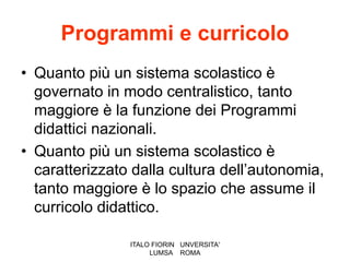 Programmi e curricolo
• Quanto più un sistema scolastico è
  governato in modo centralistico, tanto
  maggiore è la funzione dei Programmi
  didattici nazionali.
• Quanto più un sistema scolastico è
  caratterizzato dalla cultura dell’autonomia,
  tanto maggiore è lo spazio che assume il
  curricolo didattico.

                ITALO FIORIN UNVERSITA'
                     LUMSA ROMA
 