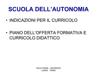 SCUOLA DELL’AUTONOMIA
• INDICAZIONI PER IL CURRICOLO

• PIANO DELL’OFFERTA FORMATIVA E
  CURRICOLO DIDATTICO




            ITALO FIORIN UNVERSITA'
                 LUMSA ROMA
 