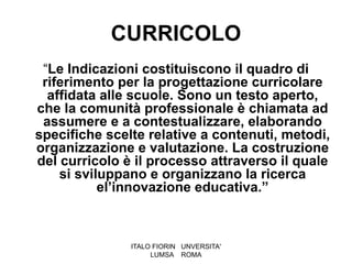 CURRICOLO
 “Le Indicazioni costituiscono il quadro di
 riferimento per la progettazione curricolare
  affidata alle scuole. Sono un testo aperto,
che la comunità professionale è chiamata ad
 assumere e a contestualizzare, elaborando
specifiche scelte relative a contenuti, metodi,
organizzazione e valutazione. La costruzione
del curricolo è il processo attraverso il quale
    si sviluppano e organizzano la ricerca
           el’innovazione educativa.”



               ITALO FIORIN UNVERSITA'
                    LUMSA ROMA
 