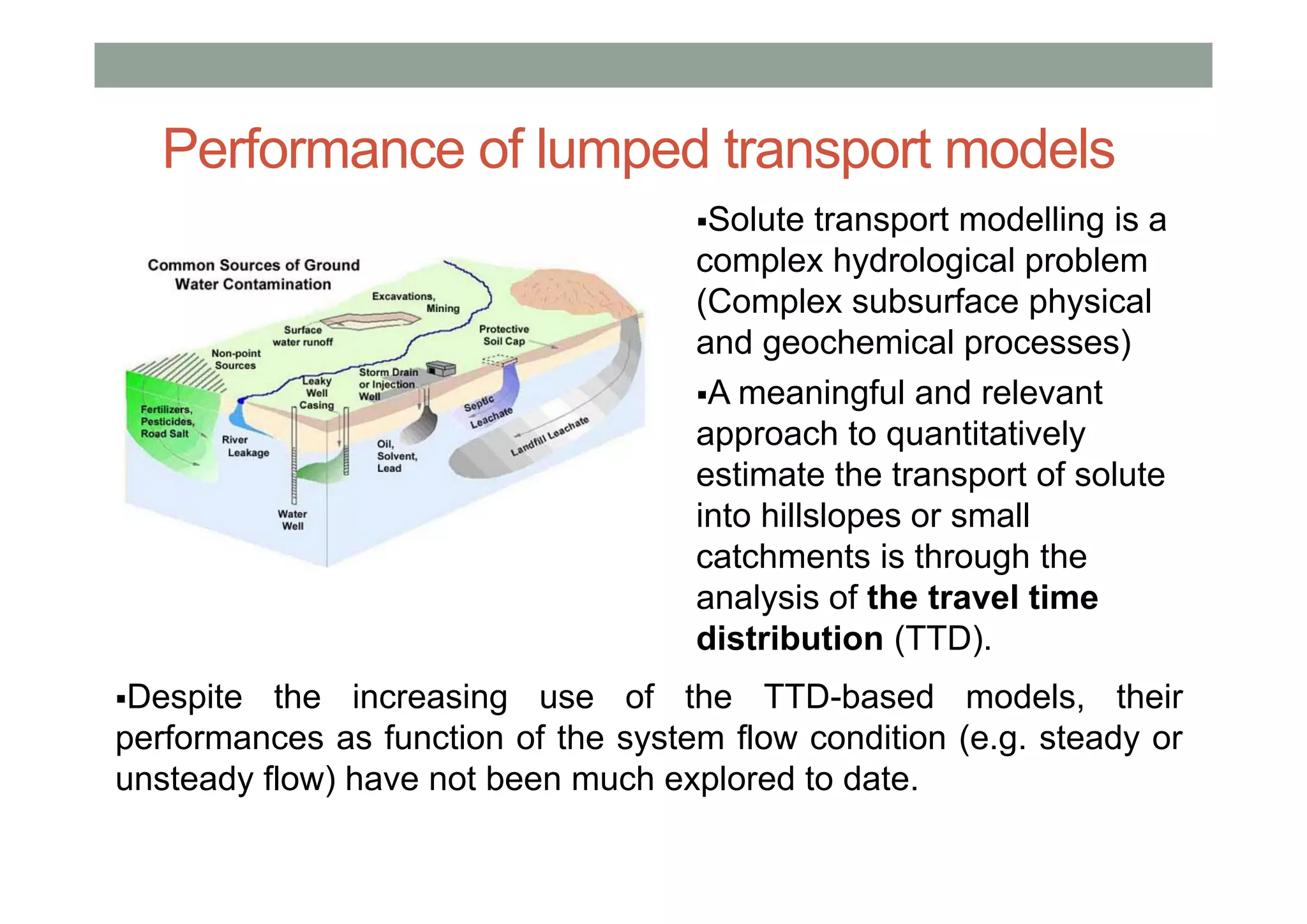 Solute transport modelling is a
complex hydrological problem
(Complex subsurface physical
and geochemical processes)
A meaningful and relevant
approach to quantitatively
estimate the transport of solute
into hillslopes or small
catchments is through the
analysis of the travel time
distribution (TTD).
Despite the increasing use of the TTD-based models, their
performances as function of the system flow condition (e.g. steady or
unsteady flow) have not been much explored to date.
Performance of lumped transport models
 