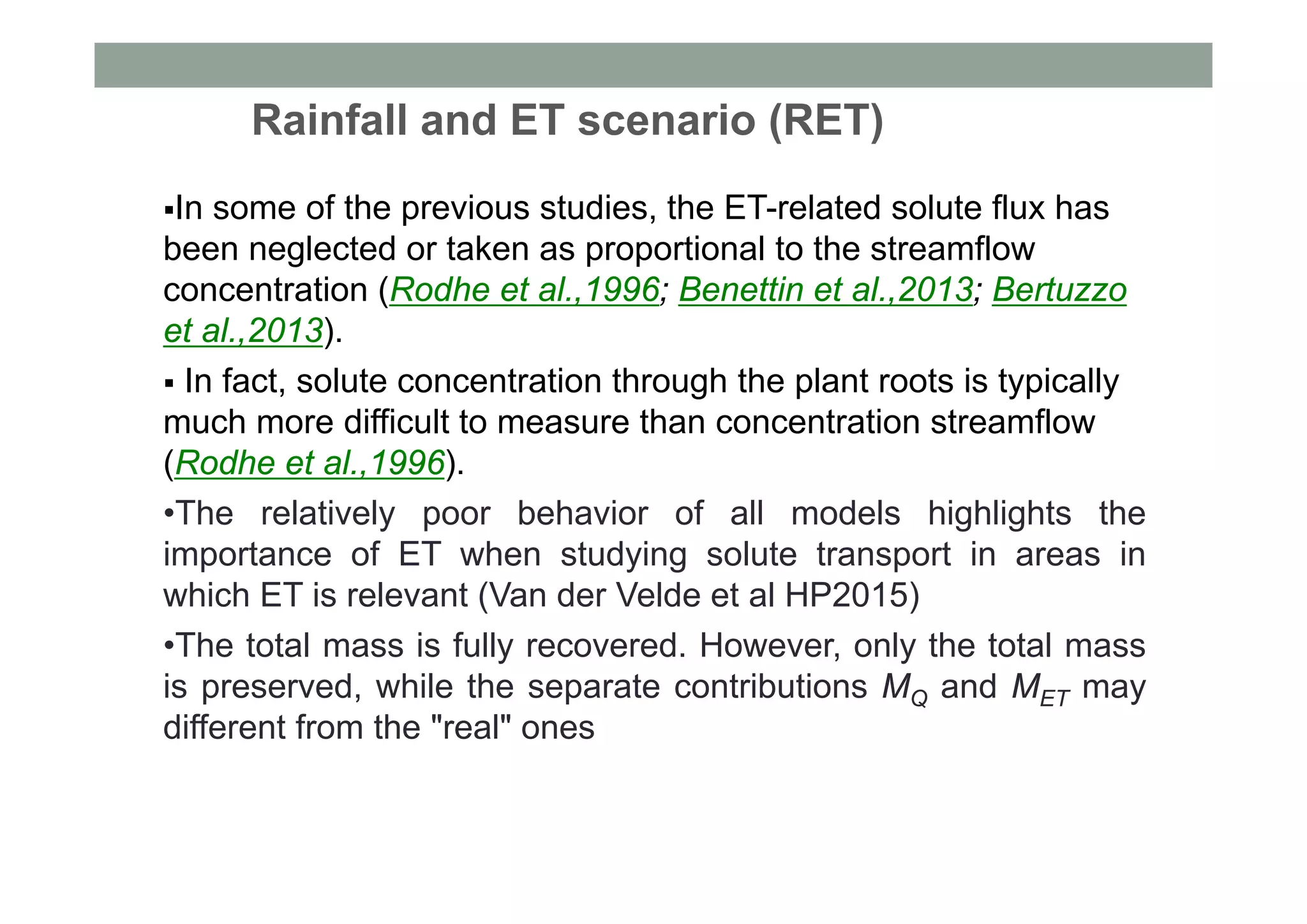 Rainfall and ET scenario (RET)
In some of the previous studies, the ET-related solute flux has
been neglected or taken as proportional to the streamflow
concentration (Rodhe et al.,1996; Benettin et al.,2013; Bertuzzo
et al.,2013).
 In fact, solute concentration through the plant roots is typically
much more difficult to measure than concentration streamflow
(Rodhe et al.,1996).
•The relatively poor behavior of all models highlights the
importance of ET when studying solute transport in areas in
which ET is relevant (Van der Velde et al HP2015)
•The total mass is fully recovered. However, only the total mass
is preserved, while the separate contributions MQ and MET may
different from the "real" ones
 