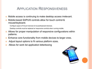 APPLICATION RESPONSIVENESS
 Mobile access is continuing to make desktop access irrelevant.
 Mobile-based SAPUI5 controls allow for touch control &
mouse/keyboard.
Configure apps to fit touch devices & mouse/keyboard devices.
Desktop controls must be replaced w/ responsive controls when running mobile.
 Allows for proper manipulation of responsive configurations within
patterns.
 Enhance core functionality from mobile devices to larger ones.
 Adjust layout options to fit various platform sizes.
 Allows for work list application letterboxing
 