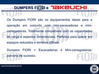 www.fioridobrasil.com.br
Os Dumpers FIORI são os equipamentos ideais para a
operação em conjunto com mini-escavadoras e mini-
carregadeiras. Totalmente compatíveis com as capacidades
de carga e aspectos dimensionais. Perfeitos para operar em
espaços reduzidos e terrenos díficeis.
Dumpers FIORI + Escavadeiras e Mini-carregadeiras:
parceria de sucesso.
DUMPERS e
 