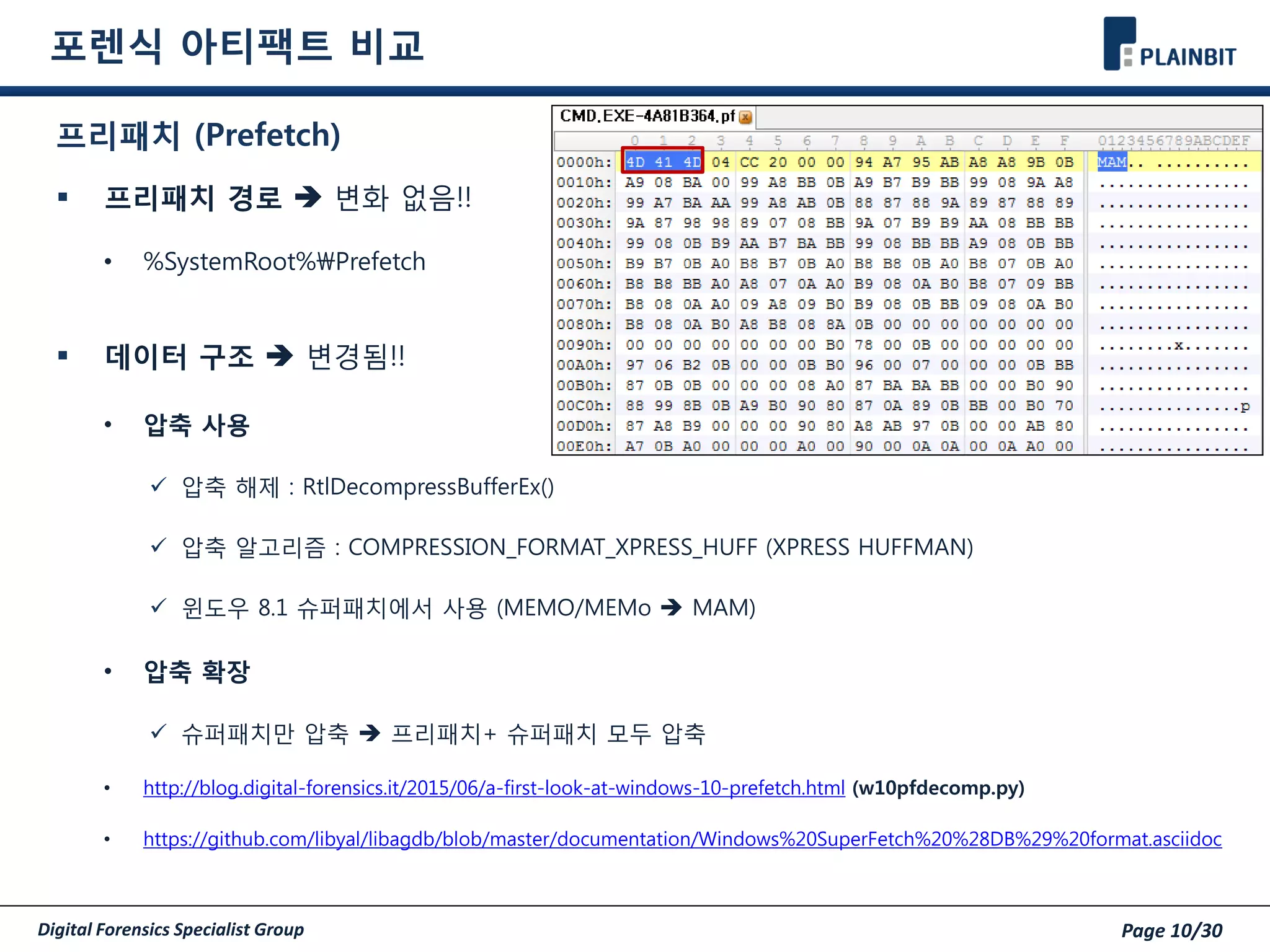 Digital Forensics Specialist Group Page 10/30
포렌식 아티팩트 비교
프리패치 (Prefetch)
 프리패치 경로  변화 없음!!
• %SystemRoot%Prefetch
 데이터 구조  변경됨!!
• 압축 사용
 압축 해제 : RtlDecompressBufferEx()
 압축 알고리즘 : COMPRESSION_FORMAT_XPRESS_HUFF (XPRESS HUFFMAN)
 윈도우 8.1 슈퍼패치에서 사용 (MEMO/MEMo  MAM)
• 압축 확장
 슈퍼패치만 압축  프리패치+ 슈퍼패치 모두 압축
• http://blog.digital-forensics.it/2015/06/a-first-look-at-windows-10-prefetch.html (w10pfdecomp.py)
• https://github.com/libyal/libagdb/blob/master/documentation/Windows%20SuperFetch%20%28DB%29%20format.asciidoc
 