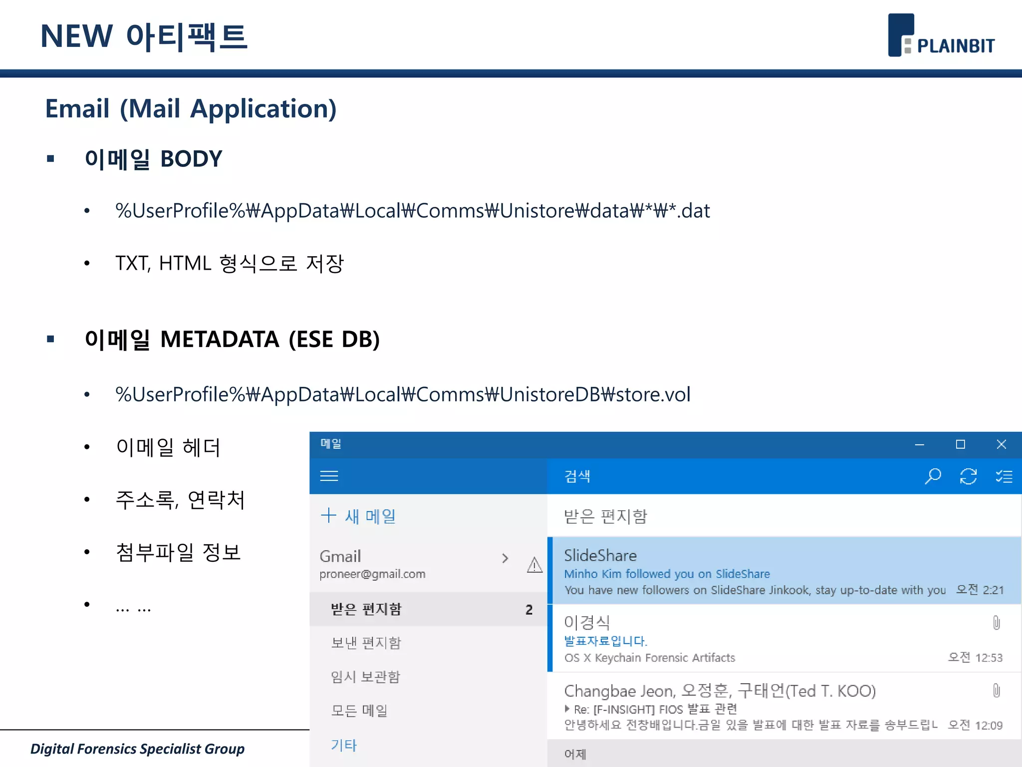 Digital Forensics Specialist Group Page 27/30
NEW 아티팩트
Email (Mail Application)
 이메일 BODY
• %UserProfile%AppDataLocalCommsUnistoredata**.dat
• TXT, HTML 형식으로 저장
 이메일 METADATA (ESE DB)
• %UserProfile%AppDataLocalCommsUnistoreDBstore.vol
• 이메일 헤더
• 주소록, 연락처
• 첨부파일 정보
• … …
 