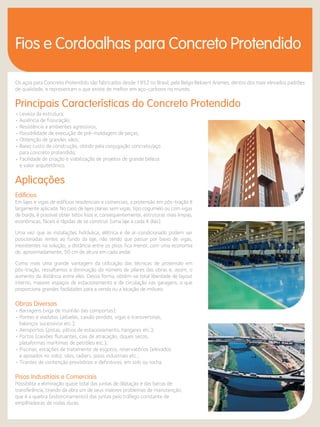 Fios e Cordoalhas para Concreto Protendido 
Os aços para Concreto Protendido são fabricados desde 1952 no Brasil, pela Belgo Bekaert Arames, dentro dos mais elevados padrões 
de qualidade, e representam o que existe de melhor em aço-carbono no mundo. 
Principais Características do Concreto Protendido 
• Leveza da estrutura; 
• Ausência de fissuração; 
• Resistência a ambientes agressivos; 
• Possibilidade de execução de pré-moldagem de peças; 
• Obtenção de grandes vãos; 
• Baixo custo de construção, obtido pela conjugação concreto/aço 
para concreto protendido; 
• Facilidade de criação e viabilização de projetos de grande beleza 
e valor arquitetônico. 
Aplicações 
Edifícios 
Em lajes e vigas de edifícios residenciais e comerciais, a protensão em pós-tração é 
largamente aplicada. No caso de lajes planas sem vigas, tipo cogumelo ou com vigas 
de borda, é possível obter tetos lisos e, consequentemente, estruturas mais limpas, 
econômicas, fáceis e rápidas de se construir (uma laje a cada 4 dias). 
Uma vez que as instalações hidráulica, elétrica e de ar-condicionado podem ser 
posicionadas rentes ao fundo da laje, não tendo que passar por baixo de vigas, 
inexistentes na solução, a distância entre os pisos fica menor, com uma economia 
de, aproximadamente, 50 cm de altura em cada andar. 
Como mais uma grande vantagem da utilização das técnicas de protensão em 
pós-tração, ressaltamos a diminuição do número de pilares das obras e, assim, o 
aumento da distância entre eles. Dessa forma, obtém-se total liberdade de layout 
interno, maiores espaços de estacionamento e de circulação nas garagens, o que 
proporciona grandes facilidades para a venda ou a locação de imóveis. 
Obras Diversas 
• Barragens (viga de munhão das comportas); 
• Pontes e viadutos (aduelas, caixão perdido, vigas e transversinas, 
balanços sucessivos etc.); 
• Aeroportos (pistas, pátios de estacionamento, hangares etc.); 
• Portos (caixões flutuantes, cais de atracação, diques secos, 
plataformas marítimas de petróleo etc.); 
• Piscinas, estações de tratamento de esgotos, reservatórios (elevados 
e apoiados no solo), silos, radiers, pisos industriais etc.; 
• Tirantes de contenção provisórios e definitivos, em solo ou rocha. 
Pisos Industriais e Comerciais 
Possibilita a eliminação quase total das juntas de dilatação e das barras de 
transferência, tirando da obra um de seus maiores problemas de manutenção, 
que é a quebra (esborcinamento) das juntas pelo tráfego constante de 
empilhadeiras de rodas duras. 
 