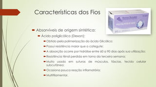 Características dos Fios 
 Absorvíveis de origem sintética: 
 Ácido poliglicólico (Dexon): 
Obtido pela polimerização do ácido Glicólico; 
Possui resistência maior que o categute; 
A absorção ocorre por hidrólise entre 60 a 90 dias após sua utilização; 
Resistência tênsil perdida em torno da terceira semana; 
Muito usado em suturas de músculos, fáscias, tecido celular 
subcutâneo; 
Ocasiona pouca reação inflamatória; 
Multifilamentar. 
 