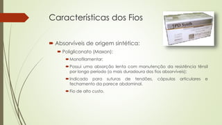 Características dos Fios 
 Absorvíveis de origem sintética: 
 Poligliconato (Maxon): 
Monofilamentar; 
Possui uma absorção lenta com manutenção da resistência tênsil 
por longo período (a mais duradoura dos fios absorvíveis); 
Indicado para suturas de tendões, cápsulas articulares e 
fechamento da parece abdominal. 
Fio de alto custo. 
 