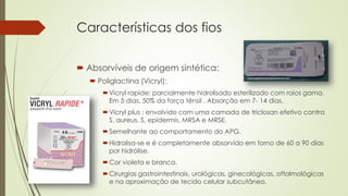 Características dos fios 
 Absorvíveis de origem sintética: 
 Poliglactina (Vicryl): 
Vicryl rapide: parcialmente hidrolisado esterilizado com raios gama. 
Em 5 dias, 50% da força tênsil . Absorção em 7- 14 dias. 
Vicryl plus : envolvido com uma camada de triclosan efetivo contra 
S. aureus, S. epidermis, MRSA e MRSE. 
Semelhante ao comportamento do APG. 
Hidrolisa-se e é completamente absorvido em torno de 60 a 90 dias 
por hidrólise. 
Cor violeta e branca. 
Cirurgias gastrointestinais, urológicas, ginecológicas, oftalmológicas 
e na aproximação de tecido celular subcutâneo. 
 