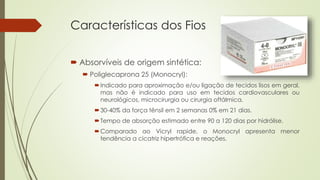 Características dos Fios 
 Absorvíveis de origem sintética: 
 Poliglecaprona 25 (Monocryl): 
Indicado para aproximação e/ou ligação de tecidos lisos em geral, 
mas não é indicado para uso em tecidos cardiovasculares ou 
neurológicos, microcirurgia ou cirurgia oftálmica. 
30-40% da força tênsil em 2 semanas 0% em 21 dias. 
Tempo de absorção estimado entre 90 a 120 dias por hidrólise. 
Comparado ao Vicryl rapide, o Monocryl apresenta menor 
tendência a cicatriz hipertrófica e reações. 
 