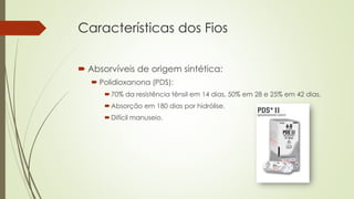 Características dos Fios 
 Absorvíveis de origem sintética: 
 Polidioxanona (PDS): 
70% da resistência tênsil em 14 dias, 50% em 28 e 25% em 42 dias. 
Absorção em 180 dias por hidrólise. 
Difícil manuseio. 
 