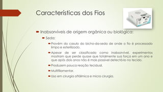 Características dos Fios 
 Inabsorvíveis de origem orgânica ou biológica: 
 Seda: 
Provém do casulo do bicho-da-seda de onde o fio é processado 
limpo e esterilizado. 
Apesar de ser classificado como inabsorvível, experimentos 
mostram que perde quase que totalmente sua força em um ano e 
que após dois anos não é mais possível detectá-lo no tecido. 
Produzem pouca reação tecidual. 
Multifilamentar. 
Uso em cirurgia oftálmica e micro cirurgia. 
 