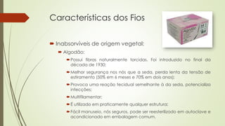 Características dos Fios 
 Inabsorvíveis de origem vegetal: 
 Algodão: 
Possui fibras naturalmente torcidas. Foi introduzido no final da 
década de 1930; 
Melhor segurança nos nós que a seda, perda lenta da tensão de 
estiramento (50% em 6 meses e 70% em dois anos); 
Provoca uma reação tecidual semelhante à da seda, potencializa 
infecções; 
Multifilamentar; 
É utilizado em praticamente qualquer estrutura; 
Fácil manuseio, nós seguros, pode ser reesterilizado em autoclave e 
acondicionado em embalagem comum. 
 