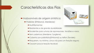 Características dos Fios 
 Inabsorvíveis de origem sintética: 
 Poliéster (Ethibond, Mersilene): 
Multifilamentar; 
Resistentes e de grande durabilidade; 
Excelentes para suturas de aponeuroses, tendões e vasos; 
Sem cobertura (Mersilene, Surgilene); 
Cobertos por polibitilato(Ethibond) ou teflon (Tevdek); 
Requerem, no mínimo, cinco nós para um fixação segura; 
Causam pouca reação tecidual. 
 