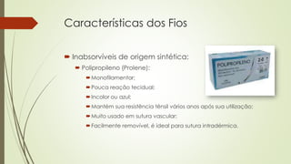 Características dos Fios 
 Inabsorvíveis de origem sintética: 
 Polipropileno (Prolene): 
Monofilamentar; 
Pouca reação tecidual; 
Incolor ou azul; 
Mantém sua resistência tênsil vários anos após sua utilização; 
Muito usado em sutura vascular; 
Facilmente removível, é ideal para sutura intradérmica. 
 