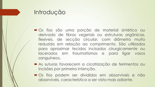 Introdução 
 Os fios são uma porção de material sintético ou 
derivado de fibras vegetais ou estruturas orgânicas, 
flexíveis, de secção circular, com diâmetro muito 
reduzido em relação ao comprimento. São utilizados 
para aproximar tecidos incisados cirurgicamente ou 
lacerados em traumatismos e para ligar vasos 
sanguíneos. 
 As suturas favorecem a cicatrização de ferimentos ou 
incisões por primeira intenção. 
 Os fios podem ser divididos em absorvíveis e não 
absorvíveis, característica a ser vista mais adiante. 
 
