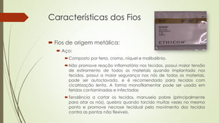 Características dos Fios 
 Fios de origem metálica: 
 Aço: 
Composto por ferro, cromo, níquel e molibdênio. 
Não promove reação inflamatória nos tecidos, possui maior tensão 
de estiramento de todos os materiais quando implantado nos 
tecidos, possui a maior segurança nos nós de todos os materiais, 
pode ser autoclavado, e é recomendado para tecidos com 
cicatrização lenta. A forma monofilamentar pode ser usada em 
feridas contaminadas e infectadas 
Tendência a cortar os tecidos, manuseio pobre (principalmente 
para atar os nós), quebra quando torcido muitas vezes no mesmo 
ponto e promove necrose tecidual pelo movimento dos tecidos 
contra as pontas não flexíveis. 
 