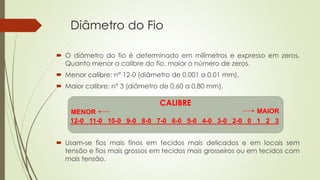 Diâmetro do Fio 
 O diâmetro do fio é determinado em milímetros e expresso em zeros. 
Quanto menor o calibre do fio, maior o número de zeros. 
 Menor calibre: n° 12-0 (diâmetro de 0,001 a 0,01 mm). 
 Maior calibre: n° 3 (diâmetro de 0,60 a 0,80 mm). 
CALIBRE 
MENOR MAIOR 
12-0 11-0 10-0 9-0 8-0 7-0 6-0 5-0 4-0 3-0 2-0 0 1 2 3 
 Usam-se fios mais finos em tecidos mais delicados e em locais sem 
tensão e fios mais grossos em tecidos mais grosseiros ou em tecidos com 
mais tensão. 
 