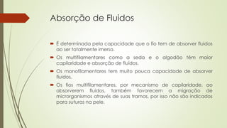 Absorção de Fluidos 
 É determinada pela capacidade que o fio tem de absorver fluidos 
ao ser totalmente imerso. 
 Os multifilamentares como a seda e o algodão têm maior 
capilaridade e absorção de fluídos. 
 Os monofilamentares tem muito pouca capacidade de absorver 
fluidos. 
 Os fios multifilamentares, por mecanismo de capilaridade, ao 
absorverem fluidos, também favorecem a migração de 
microrganismos através de suas tramas, por isso não são indicados 
para suturas na pele. 
 