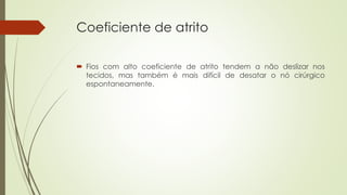 Coeficiente de atrito 
 Fios com alto coeficiente de atrito tendem a não deslizar nos 
tecidos, mas também é mais difícil de desatar o nó cirúrgico 
espontaneamente. 
 