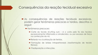 Consequências da reação tecidual excessiva 
 As consequências de reações teciduais excessivas, 
podem gerar fenômenos precoces e tardios, descritos a 
seguir: 
 Fenômenos precoces: 
 Corte do tecido (Cutting out) – é o corte pelo fio dos tecidos 
excessivamente inflamados e amolecidos, ou por excesso de força 
na confecção do nó. 
Retardo na cicatrização de feridas. 
 Formação de bridas intraperitoneais (neoformação de tecido 
fibroso). 
 Predisposição a infecções. 
 