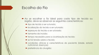 Escolha do Fio 
 Ao se escolher o fio ideal para cada tipo de tecido ou 
região, deve-se observar as seguintes características: 
 tipo de tecido a ser suturado; 
 localização do tecido a ser suturado; 
 espessura do tecido a ser suturado; 
 tamanho da incisão; 
 tempo necessário para a cicatrização do tecido; 
 se há tensão sobre o tecido; 
 condições clínicas e características do paciente (idade, estado 
nutricional, doenças); 
 preferência do cirurgião; 
 