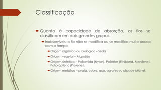 Classificação 
 Quanto à capacidade de absorção, os fios se 
classificam em dois grandes grupos: 
 Inabsorvíveis: o fio não se modifica ou se modifica muito pouco 
com o tempo. 
Origem orgânica ou biológico – Seda 
Origem vegetal – Algodão 
Origem sintética – Poliamida (Nylon), Poliéster (Ethibond, Mersilene), 
Polipropileno (Prolene). 
Origem metálica – prata, cobre, aço, agrafes ou clips de Michel. 
 