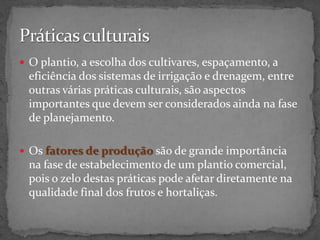  O plantio, a escolha dos cultivares, espaçamento, a
eficiência dos sistemas de irrigação e drenagem, entre
outras várias práticas culturais, são aspectos
importantes que devem ser considerados ainda na fase
de planejamento.
 Os fatores de produção são de grande importância
na fase de estabelecimento de um plantio comercial,
pois o zelo destas práticas pode afetar diretamente na
qualidade final dos frutos e hortaliças.
 