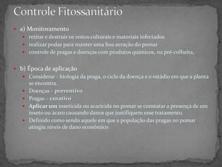  a) Monitoramento
 retirar e destruir os restos culturais e materiais infectados
 realizar podas para manter uma boa aeração do pomar
 controle de pragas e doenças com produtos químicos, na pré-colheita,
 b) Época de aplicação
 Considerar - biologia da praga, o ciclo da doença e o estádio em que a planta
se encontra.
 Doenças – preventivo
 Pragas – curativo
 Aplicar um inseticida ou acaricida no pomar se constatar a presença de um
inseto ou ácaro causando danos que justifiquem esse tratamento.
 Definido como sendo aquele em que a população das pragas no pomar
atingiu níveis de dano econômico
 