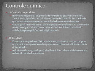  c) Carência do produto
 Intervalo de segurança ou período de carência é o prazo entre a última
aplicação do agrotóxico e a colheita ou comercialização da fruta, a fim de
que os resíduos se reduzam ao teor tolerável ao consumo humano.
 Cuidar que o intervalo entre a última aplicação do defensivo e a colheita dos
frutos, para que o resíduo se encontre abaixo do mínimo considerado
satisfatório pelos padrões toxicológicos atuais.
 d) Toxidade
 Por se tratar de produtos tóxicos ao homem e animais, como seu próprio
nome indica, os agrotóxicos são agrupados em classes de diferentes níveis
de toxicidade.
 A distinção do seu grau de periculosidade é feita pela cor da faixa colocada
na base do rótulo dos produtos.
 