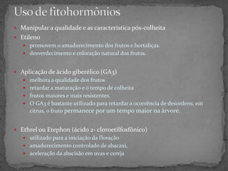  Manipular a qualidade e as característica pós-colheita
 Etileno
 promovem o amadurecimento dos frutos e hortaliças.
 desverdecimento e coloração natural dos frutos.
 Aplicação de ácido giberélico (GA3)
 melhora a qualidade dos frutos
 retardar a maturação e o tempo de colheita
 frutos maiores e mais resistentes.
 O GA3 é bastante utilizado para retardar a ocorrência de desordens, em
citrus, o fruto permanece por um tempo maior na árvore.
 Ethrel ou Etephon (ácido 2- cloroetilfosfônico)
 utilizado para a iniciação da floração
 amadurecimento controlado de abacaxi,
 aceleração da abscisão em uvas e cereja
 