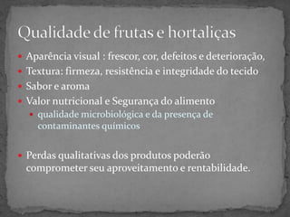  Aparência visual : frescor, cor, defeitos e deterioração,
 Textura: firmeza, resistência e integridade do tecido
 Sabor e aroma
 Valor nutricional e Segurança do alimento
 qualidade microbiológica e da presença de
contaminantes químicos
 Perdas qualitativas dos produtos poderão
comprometer seu aproveitamento e rentabilidade.
 