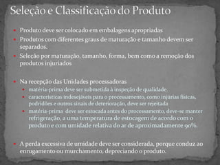  Produto deve ser colocado em embalagens apropriadas
 Produtos com diferentes graus de maturação e tamanho devem ser
separados.
 Seleção por maturação, tamanho, forma, bem como a remoção dos
produtos injuriados
 Na recepção das Unidades processadoras
 matéria-prima deve ser submetida à inspeção de qualidade.
 características indesejáveis para o processamento, como injúrias físicas,
podridões e outros sinais de deterioração, deve ser rejeitada
 matéria-prima deve ser estocada antes do processamento, deve-se manter
refrigeração, a uma temperatura de estocagem de acordo com o
produto e com umidade relativa do ar de aproximadamente 90%.
 A perda excessiva de umidade deve ser considerada, porque conduz ao
enrugamento ou murchamento, depreciando o produto.
 