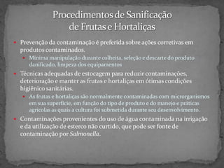 Prevenção da contaminação é preferida sobre ações corretivas em
produtos contaminados.
 Mínima manipulação durante colheita, seleção e descarte do produto
danificado, limpeza dos equipamentos
 Técnicas adequadas de estocagem para reduzir contaminações,
deterioração e manter as frutas e hortaliças em ótimas condições
higiênico sanitárias.
 As frutas e hortaliças são normalmente contaminadas com microrganismos
em sua superfície, em função do tipo de produto e do manejo e práticas
agrícolas as quais a cultura foi submetida durante seu desenvolvimento.
 Contaminações provenientes do uso de água contaminada na irrigação
e da utilização de esterco não curtido, que pode ser fonte de
contaminação por Salmonella.
 